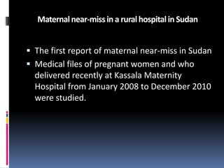 Maternal near-miss in a rural hospital in Sudan


 The first report of maternal near-miss in Sudan
 Medical files of pregnant women and who
  delivered recently at Kassala Maternity
  Hospital from January 2008 to December 2010
  were studied.
 