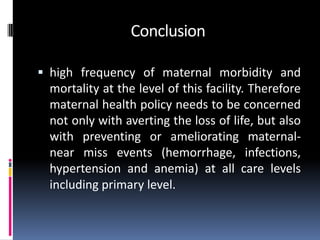 Conclusion

 high frequency of maternal morbidity and
 mortality at the level of this facility. Therefore
 maternal health policy needs to be concerned
 not only with averting the loss of life, but also
 with preventing or ameliorating maternal-
 near miss events (hemorrhage, infections,
 hypertension and anemia) at all care levels
 including primary level.
 