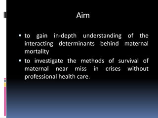 Aim

 to   gain in-depth understanding of the
  interacting determinants behind maternal
  mortality
 to investigate the methods of survival of
  maternal near miss in crises without
  professional health care.
 