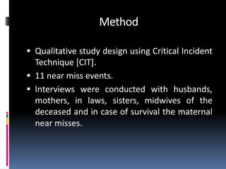 Method

 Qualitative study design using Critical Incident
  Technique [CIT].
 11 near miss events.
 Interviews were conducted with husbands,
  mothers, in laws, sisters, midwives of the
  deceased and in case of survival the maternal
  near misses.
 