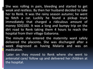 She was rolling in pain, bleeding and started to get
weak and restless. By then her husband decided to take
her to Renk. It was the rainy season autumn; he went
to fetch a car. Luckily he found a pickup truck
immediately that charged a ridiculous amount of
money SDG100. It was a long and bumpy trip on the
dirt road to Renk taking them 4 hours to reach the
hospital from their village Gabarona.
The minute she entered the maternity ward safely
delivered the placenta. She was discharged after a
week diagnosed as having Malaria and was on
medication.
 Later on they moved to Renk where she went to
antenatal care/ follow up and delivered her children at
the hospital.
 