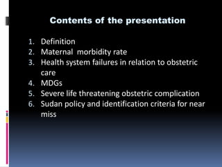 Contents of the presentation

1. Definition
2. Maternal morbidity rate
3. Health system failures in relation to obstetric
   care
4. MDGs
5. Severe life threatening obstetric complication
6. Sudan policy and identification criteria for near
   miss
 