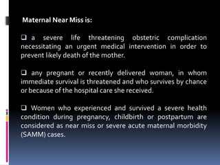 Maternal Near Miss is:

 a    severe life threatening obstetric complication
necessitating an urgent medical intervention in order to
prevent likely death of the mother.

 any pregnant or recently delivered woman, in whom
immediate survival is threatened and who survives by chance
or because of the hospital care she received.

 Women who experienced and survived a severe health
condition during pregnancy, childbirth or postpartum are
considered as near miss or severe acute maternal morbidity
(SAMM) cases.
 