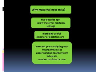 Why maternal near miss?


        two decades ago.
   In low maternal mortality
            settings

        morbidity useful
  indicator of obstetric care


  in recent years analyzing near
        miss/SAMM cases
   understanding health system
             failures in
     relation to obstetric care
 