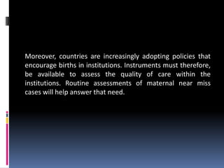 Moreover, countries are increasingly adopting policies that
encourage births in institutions. Instruments must therefore,
be available to assess the quality of care within the
institutions. Routine assessments of maternal near miss
cases will help answer that need.
 