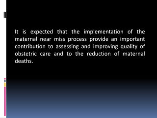 It is expected that the implementation of the
maternal near miss process provide an important
contribution to assessing and improving quality of
obstetric care and to the reduction of maternal
deaths.
 
