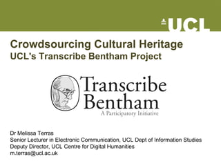 Crowdsourcing Cultural Heritage
UCL's Transcribe Bentham Project




Dr Melissa Terras
Senior Lecturer in Electronic Communication, UCL Dept of Information Studies
Deputy Director, UCL Centre for Digital Humanities
m.terras@ucl.ac.uk
 