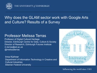 Why does the GLAM sector work with Google Arts
and Culture? Results of a Survey
Professor Melissa Terras
Professor of Digital Cultural Heritage
Director, Edinburgh Centre for Data, Culture & Society
Director of Research, Edinburgh Futures Institute
m.terras@ed.ac.uk
@melissaterras
Inna Kizhner
Department of Information Technology in Creative and
Cultural Industries
Siberian Federal University
 