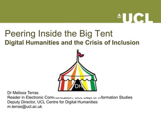 Peering Inside the Big Tent Digital Humanities and the Crisis of Inclusion Dr Melissa Terras Reader in Electronic Communication, UCL Dept of Information Studies Deputy Director, UCL Centre for Digital Humanities [email_address] DH 