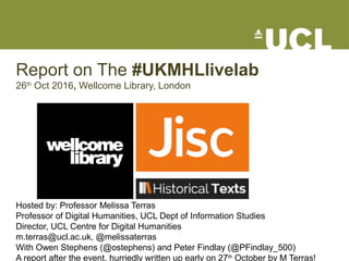 Report on The #UKMHLlivelab
26th
Oct 2016, Wellcome Library, London
Hosted by: Professor Melissa Terras
Professor of Digital Humanities, UCL Dept of Information Studies
Director, UCL Centre for Digital Humanities
m.terras@ucl.ac.uk, @melissaterras
With Owen Stephens (@ostephens) and Peter Findlay (@PFindlay_500)
A report after the event, hurriedly written up early on 27th
October by M Terras!
 
