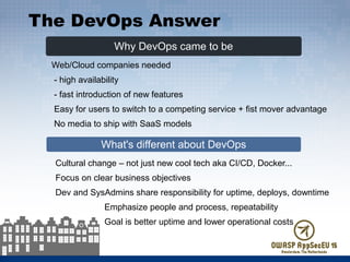 Why DevOps came to be
What's different about DevOps
Web/Cloud companies needed
- high availability
- fast introduction of new features
Easy for users to switch to a competing service + fist mover advantage
No media to ship with SaaS models
Cultural change – not just new cool tech aka CI/CD, Docker...
Focus on clear business objectives
Dev and SysAdmins share responsibility for uptime, deploys, downtime
Emphasize people and process, repeatability
Goal is better uptime and lower operational costs
The DevOps Answer
 