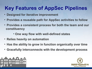 Key Features of AppSec Pipelines
• Designed for iterative improvement
• Provides a reusable path for AppSec activities to follow
• Provides a consistent process for both the team and our
constituency
• One way flow with well-defined states
• Relies heavily on automation
• Has the ability to grow in function organically over time
• Gracefully interconnects with the development process
 
