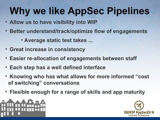 Why we like AppSec Pipelines
• Allow us to have visibility into WIP
• Better understand/track/optimize flow of engagements
• Average static test takes ...
• Great increase in consistency
• Easier re-allocation of engagements between staff
• Each step has a well defined interface
• Knowing who has what allows for more informed “cost
of switching” conversations
• Flexible enough for a range of skills and app maturity
 