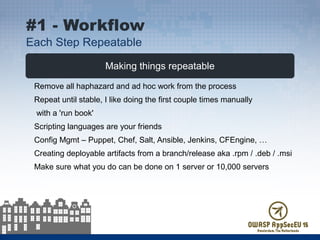 Making things repeatable
Remove all haphazard and ad hoc work from the process
Repeat until stable, I like doing the first couple times manually
with a 'run book'
Scripting languages are your friends
Config Mgmt – Puppet, Chef, Salt, Ansible, Jenkins, CFEngine, …
Creating deployable artifacts from a branch/release aka .rpm / .deb / .msi
Make sure what you do can be done on 1 server or 10,000 servers
#1 - Workflow
Each Step Repeatable
 