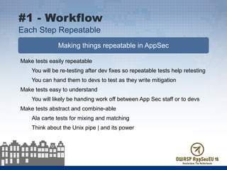 Making things repeatable in AppSec
Make tests easily repeatable
You will be re-testing after dev fixes so repeatable tests help retesting
You can hand them to devs to test as they write mitigation
Make tests easy to understand
You will likely be handing work off between App Sec staff or to devs
Make tests abstract and combine-able
Ala carte tests for mixing and matching
Think about the Unix pipe | and its power
#1 - Workflow
Each Step Repeatable
 
