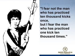 "I fear not the man
who has practiced
ten thousand kicks
once,
but I fear the man
who has practiced
one kick ten
thousand times."
 