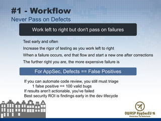 Work left to right but don't pass on failures
For AppSec, Defects == False Positives
Test early and often
Increase the rigor of testing as you work left to right
When a failure occurs, end that flow and start a new one after corrections
The further right you are, the more expensive failure is
#1 - Workflow
Never Pass on Defects
If you can automate code review, you still must triage
1 false positive == 100 valid bugs
If results aren't actionable, you've failed
Best security ROI is findings early in the dev lifecycle
 