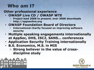 Other professional experience
● OWASP Live CD / OWASP WTE
o Project lead 2008 to present, over 300K downloads
o http://appseclive.org
● OWASP Foundation Board of Directors
o International charity focused on improving software
security
● Multiple speaking engagements internationally
at AppSec, DHS, ISC2, SANS… conferences
● Application Security Training internationally
● B.S. Economics, M.S. in MIS
o Strong believer in the value of cross-
discipline study
Who am I?
 
