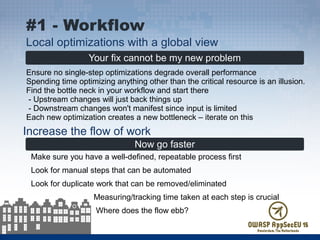 Your fix cannot be my new problem
Ensure no single-step optimizations degrade overall performance
Spending time optimizing anything other than the critical resource is an illusion.
Find the bottle neck in your workflow and start there
- Upstream changes will just back things up
- Downstream changes won't manifest since input is limited
Each new optimization creates a new bottleneck – iterate on this
#1 - Workflow
Local optimizations with a global view
Now go faster
Make sure you have a well-defined, repeatable process first
Look for manual steps that can be automated
Look for duplicate work that can be removed/eliminated
Measuring/tracking time taken at each step is crucial
Where does the flow ebb?
Increase the flow of work
 