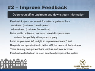 Open yourself to upstream and downstream information
Feedback loops occur when information is gathered from
- upstream (business / development)
- downstream (customer / operations)
Make visible problems, concerns, potential improvements
– share this publicly within your company
Learn as you move left to right so improvements aren't lost
Requests are opportunities to better fulfill the needs of the business
There is rarely enough feedback, capture and look for more
Feedback collected can be used to optimally improve the system
#2 – Improve Feedback
 