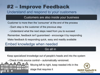 Customers are also inside your business
Customer is more then the 'consumer' at the end of the process
- Each step is the customer of the previous step
- Understand what the next steps need from you to succeed
Remember, feedback isn't guaranteed - encourage it by responding
Make feedback & responding quick, easy and readily available
#2 – Improve Feedback
Understand and respond to your customers
Embed knowledge when needed
Go all in
Keep specialized knowledge out of people's heads and into the system
- Check it into source control – automatically versioned.
Moving left to right, keep needed info in the
stage that requires it
 