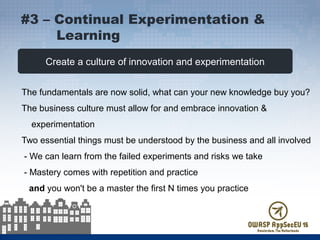 Create a culture of innovation and experimentation
The fundamentals are now solid, what can your new knowledge buy you?
The business culture must allow for and embrace innovation &
experimentation
Two essential things must be understood by the business and all involved
- We can learn from the failed experiments and risks we take
- Mastery comes with repetition and practice
and you won't be a master the first N times you practice
#3 – Continual Experimentation &
Learning
 