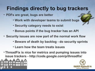 Findings directly to bug trackers
• PDFs are great, bugs are better
• Work with developer teams to submit bugs
• Security category needs to exist
• Bonus points if the bug tracker has an API
• Security issues are now part of the normal work flow
• Beware of death by backlog - do security sprints
• Learn how the team treats issues
• ThreadFix is nice for metrics and pumping issues into
issue trackers - http://code.google.com/p/threadfix/
 