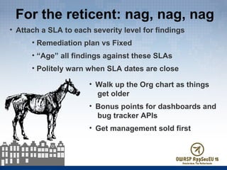 For the reticent: nag, nag, nag
• Attach a SLA to each severity level for findings
• Remediation plan vs Fixed
• “Age” all findings against these SLAs
• Politely warn when SLA dates are close
• Walk up the Org chart as things
get older
• Bonus points for dashboards and
bug tracker APIs
• Get management sold first
 