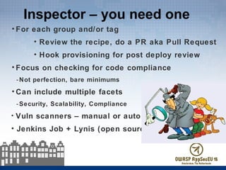 Inspector – you need one
• For each group and/or tag
• Review the recipe, do a PR aka Pull Request
• Hook provisioning for post deploy review
• Focus on checking for code compliance
-Not perfection, bare minimums
• Can include multiple facets
-Security, Scalability, Compliance
• Vuln scanners – manual or auto
• Jenkins Job + Lynis (open source)
 