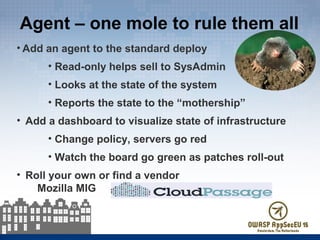 Agent – one mole to rule them all
• Add an agent to the standard deploy
• Read-only helps sell to SysAdmin
• Looks at the state of the system
• Reports the state to the “mothership”
• Add a dashboard to visualize state of infrastructure
• Change policy, servers go red
• Watch the board go green as patches roll-out
• Roll your own or find a vendor
Mozilla MIG
 