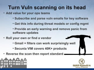 Turn Vuln scanning on its head
• Add value for your ops teams
• Subscribe and parse vuln emails for key software
• Get this info during threat models or config mgmt
• Provide an early warning and remove panic from
software updates
• Roll your own or find a vendor
• Gmail + filters can work surprisingly well
• Secunia VIM covers 40K+ products
• Reverse the scan then report standard
 