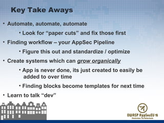 • Automate, automate, automate
• Look for “paper cuts” and fix those first
• Finding workflow – your AppSec Pipeline
• Figure this out and standardize / optimize
• Create systems which can grow organically
• App is never done, its just created to easily be
added to over time
• Finding blocks become templates for next time
• Learn to talk “dev”
Key Take Aways
 