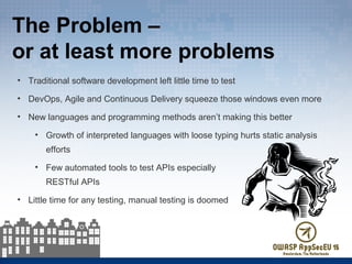 The Problem –
or at least more problems
• Traditional software development left little time to test
• DevOps, Agile and Continuous Delivery squeeze those windows even more
• New languages and programming methods aren’t making this better
• Growth of interpreted languages with loose typing hurts static analysis
efforts
• Few automated tools to test APIs especially
RESTful APIs
• Little time for any testing, manual testing is doomed
 