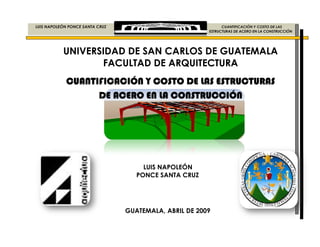 LUIS NAPOLEÓN PONCE SANTA CRUZ
UNIVERSIDAD DE SAN CARLOS DE GUATEMALA
FACULTAD DE ARQUITECTURA
CUANTIFICACIÓN Y COSTO DE LAS ESTRUCTURASCUANTIFICACIÓN Y COSTO DE LAS ESTRUCTURASCUANTIFICACIÓN Y COSTO DE LAS ESTRUCTURASCUANTIFICACIÓN Y COSTO DE LAS ESTRUCTURAS
DE ACERO EN LA CONSTRUCCIÓNDE ACERO EN LA CONSTRUCCIÓNDE ACERO EN LA CONSTRUCCIÓNDE ACERO EN LA CONSTRUCCIÓN
LUIS NAPOLEÓN PONCE SANTA CRUZ CUANTIFICACIÓN Y COSTO DE LAS
ESTRUCTURAS DE ACERO EN LA CONSTRUCCIÓN
UNIVERSIDAD DE SAN CARLOS DE GUATEMALA
FACULTAD DE ARQUITECTURA
CUANTIFICACIÓN Y COSTO DE LAS ESTRUCTURASCUANTIFICACIÓN Y COSTO DE LAS ESTRUCTURASCUANTIFICACIÓN Y COSTO DE LAS ESTRUCTURASCUANTIFICACIÓN Y COSTO DE LAS ESTRUCTURAS
DE ACERO EN LA CONSTRUCCIÓNDE ACERO EN LA CONSTRUCCIÓNDE ACERO EN LA CONSTRUCCIÓNDE ACERO EN LA CONSTRUCCIÓN
LUIS NAPOLEÓN
PONCE SANTA CRUZ
GUATEMALA, ABRIL DE 2009
CUANTIFICACIÓN Y COSTO DE LAS
ESTRUCTURAS DE ACERO EN LA CONSTRUCCIÓN
UNIVERSIDAD DE SAN CARLOS DE GUATEMALA
CUANTIFICACIÓN Y COSTO DE LAS ESTRUCTURASCUANTIFICACIÓN Y COSTO DE LAS ESTRUCTURASCUANTIFICACIÓN Y COSTO DE LAS ESTRUCTURASCUANTIFICACIÓN Y COSTO DE LAS ESTRUCTURAS
DE ACERO EN LA CONSTRUCCIÓNDE ACERO EN LA CONSTRUCCIÓNDE ACERO EN LA CONSTRUCCIÓNDE ACERO EN LA CONSTRUCCIÓN
 