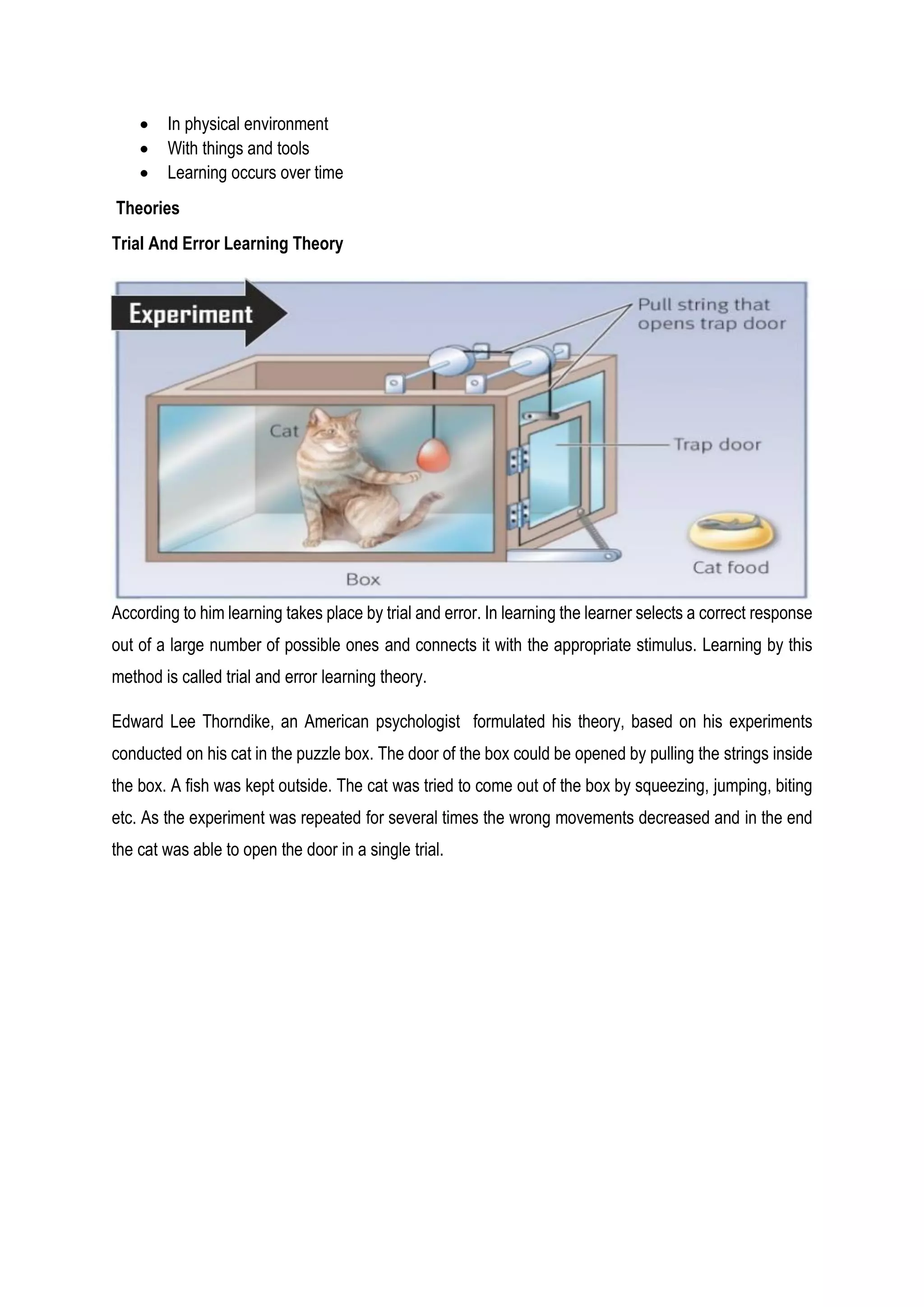 In physical environment
 With things and tools
 Learning occurs over time
Theories
Trial And Error Learning Theory
According to him learning takes place by trial and error. In learning the learner selects a correct response
out of a large number of possible ones and connects it with the appropriate stimulus. Learning by this
method is called trial and error learning theory.
Edward Lee Thorndike, an American psychologist formulated his theory, based on his experiments
conducted on his cat in the puzzle box. The door of the box could be opened by pulling the strings inside
the box. A fish was kept outside. The cat was tried to come out of the box by squeezing, jumping, biting
etc. As the experiment was repeated for several times the wrong movements decreased and in the end
the cat was able to open the door in a single trial.
 