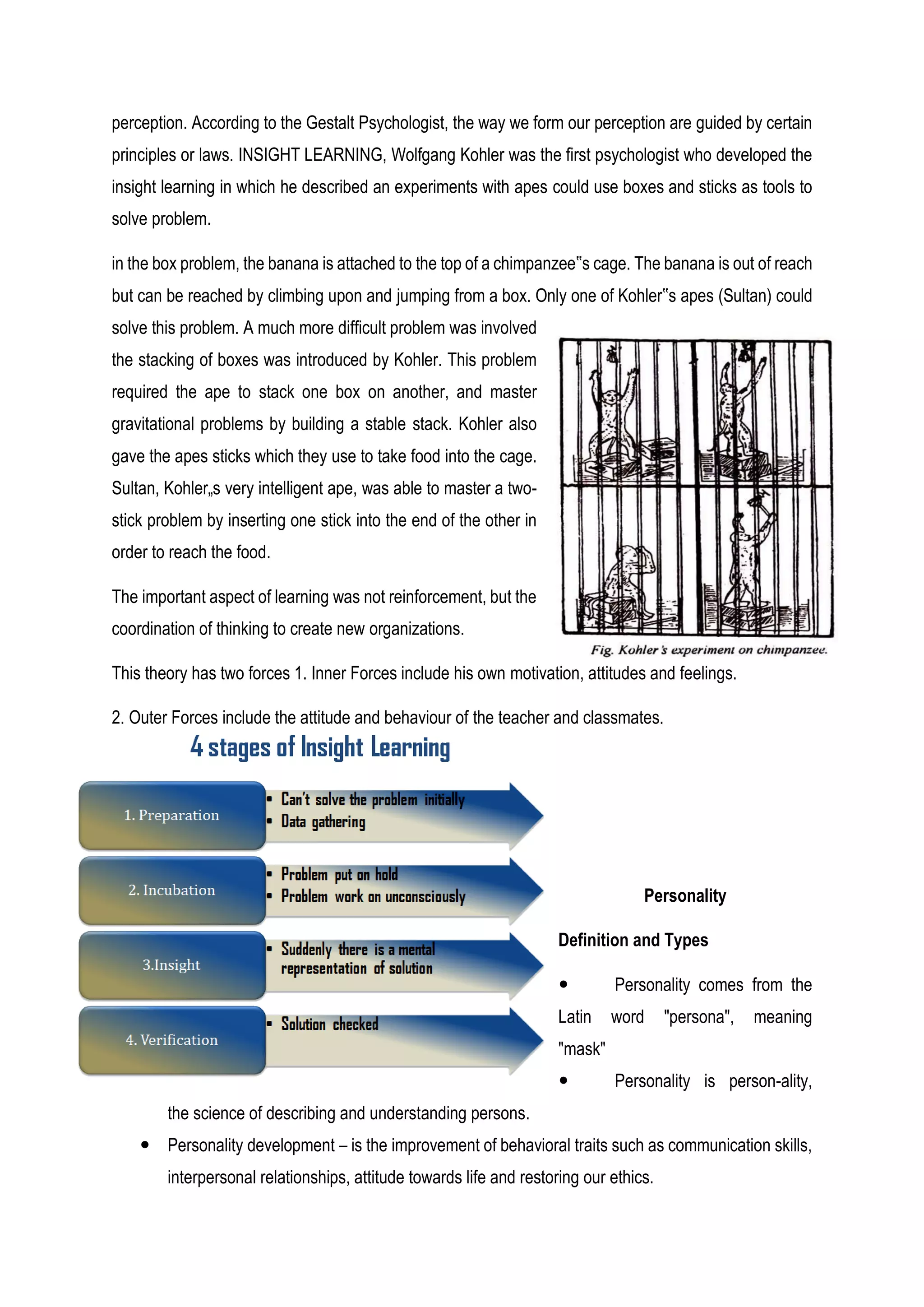 perception. According to the Gestalt Psychologist, the way we form our perception are guided by certain
principles or laws. INSIGHT LEARNING, Wolfgang Kohler was the first psychologist who developed the
insight learning in which he described an experiments with apes could use boxes and sticks as tools to
solve problem.
in the box problem, the banana is attached to the top of a chimpanzee‟s cage. The banana is out of reach
but can be reached by climbing upon and jumping from a box. Only one of Kohler‟s apes (Sultan) could
solve this problem. A much more difficult problem was involved
the stacking of boxes was introduced by Kohler. This problem
required the ape to stack one box on another, and master
gravitational problems by building a stable stack. Kohler also
gave the apes sticks which they use to take food into the cage.
Sultan, Kohler„s very intelligent ape, was able to master a two-
stick problem by inserting one stick into the end of the other in
order to reach the food.
The important aspect of learning was not reinforcement, but the
coordination of thinking to create new organizations.
This theory has two forces 1. Inner Forces include his own motivation, attitudes and feelings.
2. Outer Forces include the attitude and behaviour of the teacher and classmates.
Personality
Definition and Types
 Personality comes from the
Latin word "persona", meaning
"mask"
 Personality is person-ality,
the science of describing and understanding persons.
 Personality development – is the improvement of behavioral traits such as communication skills,
interpersonal relationships, attitude towards life and restoring our ethics.
 