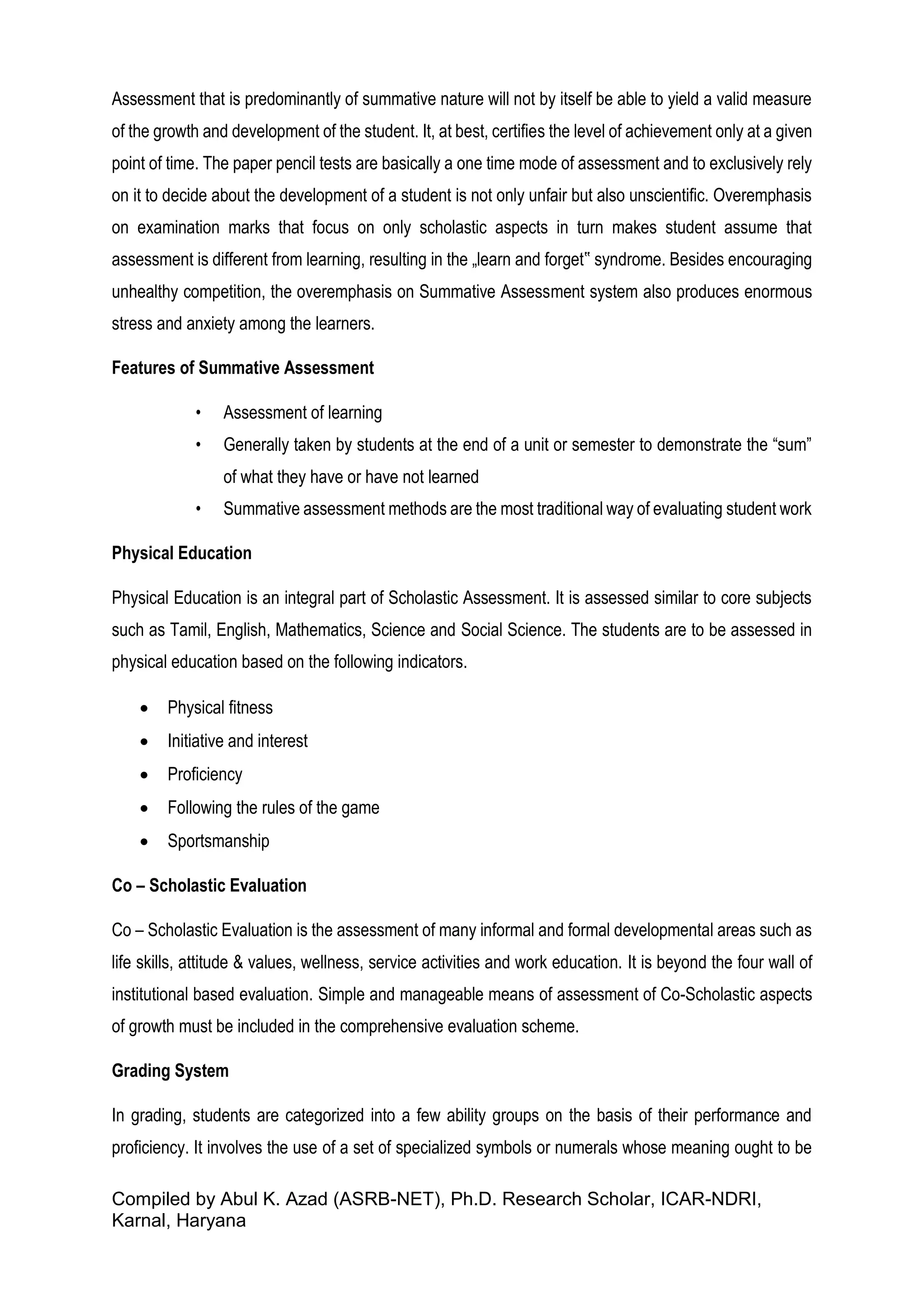 Compiled by Abul K. Azad (ASRB-NET), Ph.D. Research Scholar, ICAR-NDRI,
Karnal, Haryana
Assessment that is predominantly of summative nature will not by itself be able to yield a valid measure
of the growth and development of the student. It, at best, certifies the level of achievement only at a given
point of time. The paper pencil tests are basically a one time mode of assessment and to exclusively rely
on it to decide about the development of a student is not only unfair but also unscientific. Overemphasis
on examination marks that focus on only scholastic aspects in turn makes student assume that
assessment is different from learning, resulting in the „learn and forget‟ syndrome. Besides encouraging
unhealthy competition, the overemphasis on Summative Assessment system also produces enormous
stress and anxiety among the learners.
Features of Summative Assessment
• Assessment of learning
• Generally taken by students at the end of a unit or semester to demonstrate the “sum”
of what they have or have not learned
• Summative assessment methods are the most traditional way of evaluating student work
Physical Education
Physical Education is an integral part of Scholastic Assessment. It is assessed similar to core subjects
such as Tamil, English, Mathematics, Science and Social Science. The students are to be assessed in
physical education based on the following indicators.
 Physical fitness
 Initiative and interest
 Proficiency
 Following the rules of the game
 Sportsmanship
Co – Scholastic Evaluation
Co – Scholastic Evaluation is the assessment of many informal and formal developmental areas such as
life skills, attitude & values, wellness, service activities and work education. It is beyond the four wall of
institutional based evaluation. Simple and manageable means of assessment of Co-Scholastic aspects
of growth must be included in the comprehensive evaluation scheme.
Grading System
In grading, students are categorized into a few ability groups on the basis of their performance and
proficiency. It involves the use of a set of specialized symbols or numerals whose meaning ought to be
 