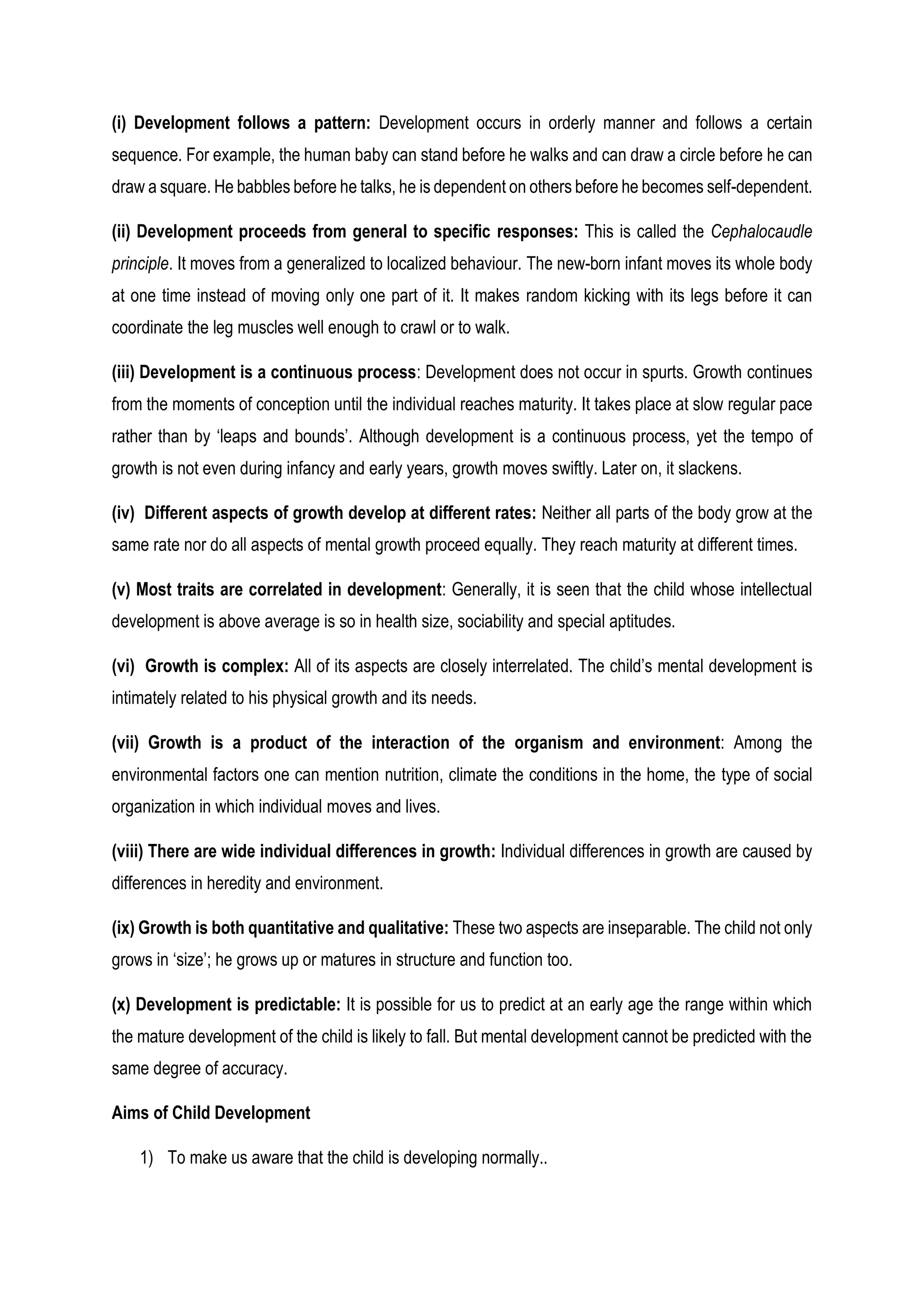 (i) Development follows a pattern: Development occurs in orderly manner and follows a certain
sequence. For example, the human baby can stand before he walks and can draw a circle before he can
draw a square. He babbles before he talks, he is dependent on others before he becomes self-dependent.
(ii) Development proceeds from general to specific responses: This is called the Cephalocaudle
principle. It moves from a generalized to localized behaviour. The new-born infant moves its whole body
at one time instead of moving only one part of it. It makes random kicking with its legs before it can
coordinate the leg muscles well enough to crawl or to walk.
(iii) Development is a continuous process: Development does not occur in spurts. Growth continues
from the moments of conception until the individual reaches maturity. It takes place at slow regular pace
rather than by ‘leaps and bounds’. Although development is a continuous process, yet the tempo of
growth is not even during infancy and early years, growth moves swiftly. Later on, it slackens.
(iv) Different aspects of growth develop at different rates: Neither all parts of the body grow at the
same rate nor do all aspects of mental growth proceed equally. They reach maturity at different times.
(v) Most traits are correlated in development: Generally, it is seen that the child whose intellectual
development is above average is so in health size, sociability and special aptitudes.
(vi) Growth is complex: All of its aspects are closely interrelated. The child’s mental development is
intimately related to his physical growth and its needs.
(vii) Growth is a product of the interaction of the organism and environment: Among the
environmental factors one can mention nutrition, climate the conditions in the home, the type of social
organization in which individual moves and lives.
(viii) There are wide individual differences in growth: Individual differences in growth are caused by
differences in heredity and environment.
(ix) Growth is both quantitative and qualitative: These two aspects are inseparable. The child not only
grows in ‘size’; he grows up or matures in structure and function too.
(x) Development is predictable: It is possible for us to predict at an early age the range within which
the mature development of the child is likely to fall. But mental development cannot be predicted with the
same degree of accuracy.
Aims of Child Development
1) To make us aware that the child is developing normally..
 