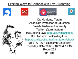 Exciting Ways to Connect with Live-Streaming
Dr. M. Monte Tatom
Associate Professor of Education
Freed-Hardeman University
Twitter: @drmmtatom
TwitCasting Live: http://us.twitcasting.tv
Doc Tatom’s TwitCasting Live:
http://us.twitcasting.tv/drmmtatom/show/
MTETA ITA ~ Lipscomb University
Tuesday, 3/14/2017 ~ 10:20 & 11:15
Room 263
#tn_teta
 