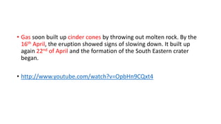 • Gas soon built up cinder cones by throwing out molten rock. By the
16th April, the eruption showed signs of slowing down. It built up
again 22nd of April and the formation of the South Eastern crater
began.
• http://www.youtube.com/watch?v=OpbHn9CQxt4

 