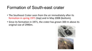 Formation of South-east crater
• The Southeast Crater seen from the air immediately after its
formation in spring 1971 (top) and in May 2008 (bottom).
• Since its formation in 1971, the crater has grown 300 m above its
original size of 2990m.

 