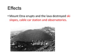 Effects
• Mount Etna erupts and the lava destroyed ski
slopes, cable car station and observatories.

 