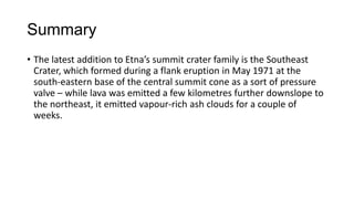 Summary
• The latest addition to Etna’s summit crater family is the Southeast
Crater, which formed during a flank eruption in May 1971 at the
south-eastern base of the central summit cone as a sort of pressure
valve – while lava was emitted a few kilometres further downslope to
the northeast, it emitted vapour-rich ash clouds for a couple of
weeks.

 