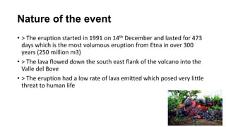 Nature of the event
• > The eruption started in 1991 on 14th December and lasted for 473
days which is the most volumous eruption from Etna in over 300
years (250 million m3)
• > The lava flowed down the south east flank of the volcano into the
Valle del Bove
• > The eruption had a low rate of lava emitted which posed very little
threat to human life

 
