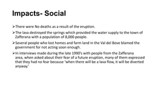 Impacts- Social
There were No deaths as a result of the eruption.
The lava destroyed the springs which provided the water supply to the town of
Zafferana with a population of 8,000 people.
Several people who lost homes and farm land in the Val del Bove blamed the
government for not acting soon enough.
In interviews made during the late 1990’s with people from the Zafferana
area, when asked about their fear of a future eruption, many of them expressed
that they had no fear because ‘when there will be a lava flow, it will be diverted
anyway.’

 