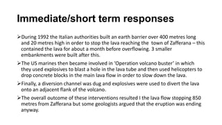 Immediate/short term responses
During 1992 the Italian authorities built an earth barrier over 400 metres long
and 20 metres high in order to stop the lava reaching the town of Zafferana – this
contained the lava for about a month before overflowing. 3 smaller
embankments were built after this.
The US marines then became involved in ‘Operation volcano buster’ in which
they used explosives to blast a hole in the lava tube and then used helicopters to
drop concrete blocks in the main lava flow in order to slow down the lava.
Finally, a diversion channel was dug and explosives were used to divert the lava
onto an adjacent flank of the volcano.
The overall outcome of these interventions resulted I the lava flow stopping 850
metres from Zafferana but some geologists argued that the eruption was ending
anyway.

 