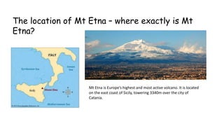 The location of Mt Etna – where exactly is Mt
Etna?

Mt Etna is Europe’s highest and most active volcano. It is located
on the east coast of Sicily, towering 3340m over the city of
Catania.

 