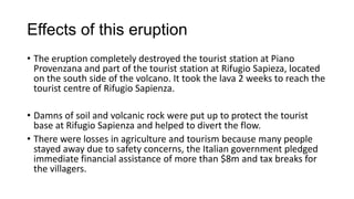 Effects of this eruption
• The eruption completely destroyed the tourist station at Piano
Provenzana and part of the tourist station at Rifugio Sapieza, located
on the south side of the volcano. It took the lava 2 weeks to reach the
tourist centre of Rifugio Sapienza.
• Damns of soil and volcanic rock were put up to protect the tourist
base at Rifugio Sapienza and helped to divert the flow.
• There were losses in agriculture and tourism because many people
stayed away due to safety concerns, the Italian government pledged
immediate financial assistance of more than $8m and tax breaks for
the villagers.

 