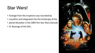 Star Wars!
• Footage from the eruptions was recorded by
• Lucasfilm and integrated into the landscape of the
• planet Mustafar in the 2005 film Star Wars Episode
• III: Revenge of the Sith.

 
