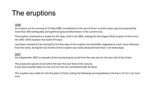 The eruptions
2008
An eruption on the morning of 13 May 2008, immediately to the east of Etna's summit craters was accompanied by
more than 200 earthquakes and significant ground deformation in the summit area.
The eruption continued at a slowly for 417 days, until 6 July 2009, making this the longest flank eruption of Etna since
the 1991–1993 eruption that lasted 473 days.
Lava flows streched 6.5 km during the first few days of this eruption but thereafter stagnated at much minor distances
from the vents; during the last months of the eruption lava rarely advanced more than 1 km downslope.

2007
On 4 September 2007 an episode of lava fountaining occurred from the new vent on the east side of the Crater
This produced a plume of ash which fell over the east flank of the volcano.
A lava flow travelled about 4.5 km (2.8 mi) into the uninhabited Valle del Bove.
This eruption was visible far into the plains of Sicily, ending the following morning between the hours of 5 to 7 am local
time.

 